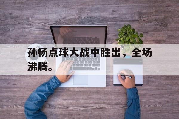 浩瀚体育官方网址-孙杨点球大战中胜出，全场沸腾。