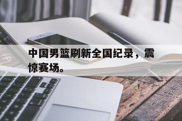 浩瀚体育网页版-中国男篮刷新全国纪录，震惊赛场。