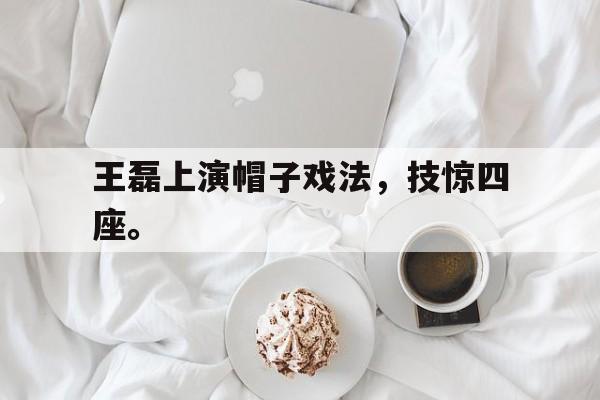 浩瀚体育-王磊上演帽子戏法，技惊四座。