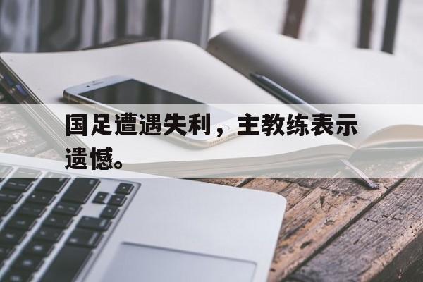 浩瀚体育官方网址-国足遭遇失利，主教练表示遗憾。