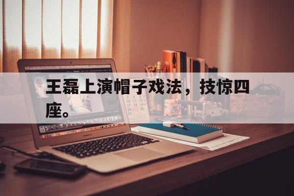 浩瀚体育-王磊上演帽子戏法，技惊四座。