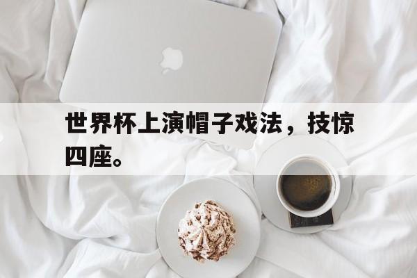 浩瀚体育官方网址-世界杯上演帽子戏法，技惊四座。