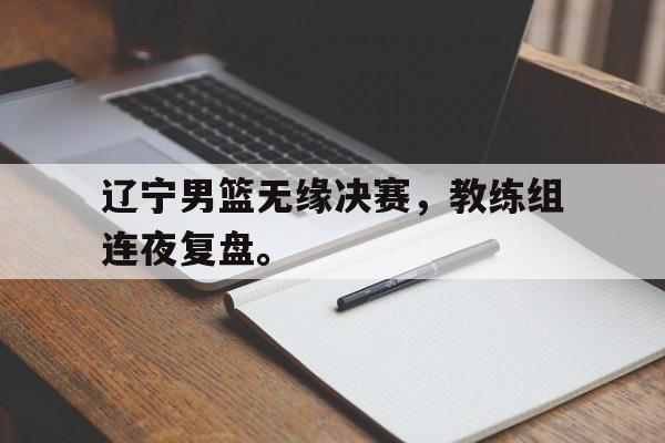 浩瀚体育平台入口-辽宁男篮无缘决赛，教练组连夜复盘。
