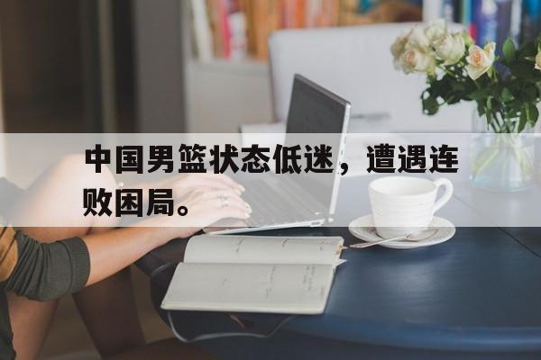 中国男篮状态低迷,遭遇连败困局。 中国男篮状态低迷,遭遇连败困局。