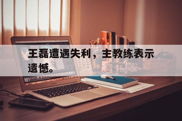 浩瀚体育官方网址-王磊遭遇失利，主教练表示遗憾。