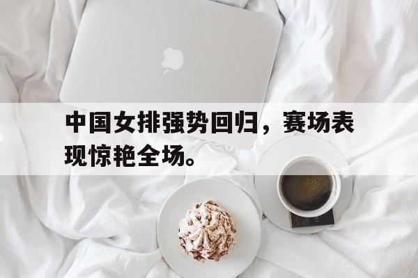 浩瀚体育官方网址-中国女排强势回归，赛场表现惊艳全场。