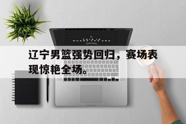 浩瀚体育网页版-辽宁男篮强势回归，赛场表现惊艳全场。