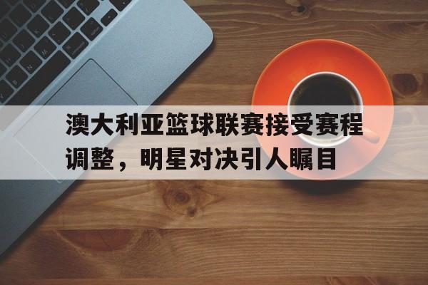 澳大利亚篮球联赛接受赛程调整，明星对决引人瞩目