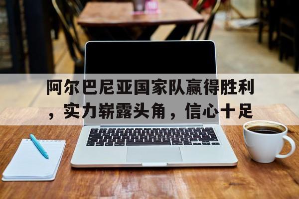 阿尔巴尼亚国家队赢得胜利，实力崭露头角，信心十足