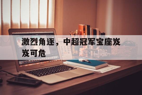激烈角逐，中超冠军宝座岌岌可危