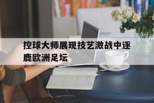控球大师展现技艺激战中逐鹿欧洲足坛